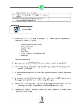 13
paligid at itapon ito sa basurahan.
9. Tangkilikin ang mga produktong gawa sa inyong
rehiyon.
10. Sumali sa mga proyektong magtataguyod sa
kabuhayan ng inyong rehiyon.
A. Gumawa ng ‘PUZZLE’ ng mapa ng Rehiyon IV-A. Ihanda ang mga sumusunod na
kagamitan sa paggawa ng puzzle:
- malinis na papel (coupon bond)
- lapis - pentel pen
- pandikit o glue
- gunting
- water color
- karton, cardboard o illustration board
- pentel pen
Paraan ng pagsasagawa:
1. Iguhit ang mapa ng CALABARZON sa isang malinis na papel o coupon bond.
2. Sulatan ang angkop na pangalan ng mga lalawigan ang bawat bahagi ng mapa.
Gumamit ng pentel pen.
3. Sa pamamagitan ng paggamit ng pentel pen, patungan ang mga linya ng iginuhit na
mapa.
4. Sa tulong ng watercolor, kulayan ng iba’t ibang kulay ang bawat lalawigan sa mapa.
(Huwag gumamit ng kulay asul o bughaw sa mga lalawigan).
5. Patuyuin ang kinulayang papel. Pagkatuyo, lagyan ng pandikit ang mapa. Idikit ito
sa matigas na karton. (Siguraduhing matibay ang pagkakadikit nito).
6. Pagkatuyo ng pandikit, isa-isang gupitin ang bawat lalawigan sa mapa upang
magmukha itong ‘puzzle’.
GAWIN MO
 