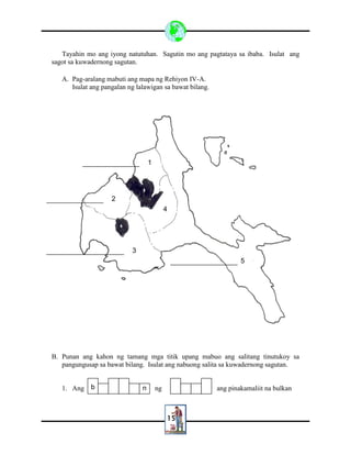 15
Tayahin mo ang iyong natutuhan. Sagutin mo ang pagtataya sa ibaba. Isulat ang
sagot sa kuwadernong sagutan.
A. Pag-aralang mabuti ang mapa ng Rehiyon IV-A.
Isulat ang pangalan ng lalawigan sa bawat bilang.
B. Punan ang kahon ng tamang mga titik upang mabuo ang salitang tinutukoy sa
pangungusap sa bawat bilang. Isulat ang nabuong salita sa kuwadernong sagutan.
1. Ang ng ang pinakamaliit na bulkanb n
1
5
2
3
4
 