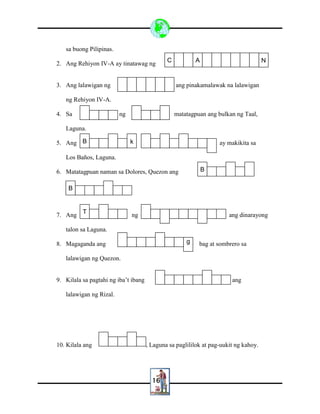 16
sa buong Pilipinas.
2. Ang Rehiyon IV-A ay tinatawag ng
3. Ang lalawigan ng ang pinakamalawak na lalawigan
ng Rehiyon IV-A.
4. Sa ng matatagpuan ang bulkan ng Taal,
Laguna.
5. Ang ay makikita sa
Los Baños, Laguna.
6. Matatagpuan naman sa Dolores, Quezon ang
7. Ang ng ang dinarayong
talon sa Laguna.
8. Magaganda ang bag at sombrero sa
lalawigan ng Quezon.
9. Kilala sa pagtahi ng iba’t ibang ang
lalawigan ng Rizal.
10. Kilala ang , Laguna sa paglililok at pag-uukit ng kahoy.
C A
B k
B
B
T
g
N
 