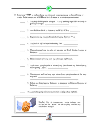 17
C. Isulat ang TAMA sa patlang kung ang isinasaad ng pangungusap sa bawat bilang ay
wasto. Isulat naman ang MALI kung ito’y di-wasto at iwasto ang pangungusap.
_____ 1. Ang mga lalawigan sa Rehiyon IV-A ay pawang mga hiwa-hiwalay na
pulong lalawigan. _________________________
_________________________________________________
_____ 2. Ang Rehiyon IV-A ay tinatawag na MIMAROPA. __________
_________________________________________________
_____ 3. Pagmimina ang pangunahing industriya ng Rehiyon IV-A.
_________________________________________________
_____ 4. Ang bulkan ng Taal ay nasa lawa ng Taal. _______________
_________________________________________________
_____ 5. Magkasingtagal ang tag-ulan at tag-araw sa Rizal, Cavite, Laguna at
Batangas. ________________________________
__________________________________________________
_____ 6. Halos inuulan sa buong taon ang lalawigan ng Quezon.
__________________________________________________
_____ 7. Agrikultura, pangingisda at industriyang pantahanan ang industriya ng
lalawigan ng Laguna. _____________________
__________________________________________________
_____ 8. Matatagpuan sa Rizal ang mga industriyang pangkasuotan at iba pang
negosyo. __________________________________
__________________________________________________
_____ 9. Kilala ang lalawigan ng Batangas sa paggawa ng Balayan Bagoong at
balisong. ________________________________
__________________________________________________
_____ 10. Ang malalagong damuhan ay mainam sa pag-aalaga ng baka.
__________________________________________________
Binabati kita at matagumpay mong natapos ang
modyul na ito! Maaari mo na ngayong simulan ang
susunod na modyul.
 