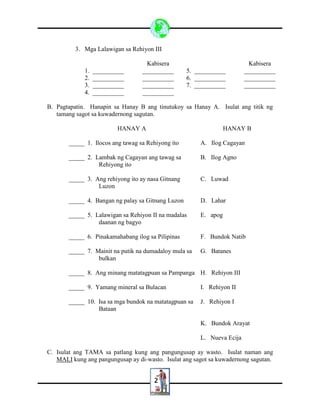 2
3. Mga Lalawigan sa Rehiyon III
Kabisera Kabisera
1. __________ __________ 5. __________ __________
2. __________ __________ 6. __________ __________
3. __________ __________ 7. __________ __________
4. __________ __________
B. Pagtapatin. Hanapin sa Hanay B ang tinutukoy sa Hanay A. Isulat ang titik ng
tamang sagot sa kuwadernong sagutan.
HANAY A HANAY B
_____ 1. Ilocos ang tawag sa Rehiyong ito A. Ilog Cagayan
_____ 2. Lambak ng Cagayan ang tawag sa
Rehiyong ito
B. Ilog Agno
_____ 3. Ang rehiyong ito ay nasa Gitnang
Luzon
C. Luwad
_____ 4. Bangan ng palay sa Gitnang Luzon D. Lahar
_____ 5. Lalawigan sa Rehiyon II na madalas
daanan ng bagyo
E. apog
_____ 6. Pinakamahabang ilog sa Pilipinas F. Bundok Natib
_____ 7. Mainit na putik na dumadaloy mula sa
bulkan
G. Batanes
_____ 8. Ang minang matatagpuan sa Pampanga H. Rehiyon III
_____ 9. Yamang mineral sa Bulacan I. Rehiyon II
_____ 10. Isa sa mga bundok na matatagpuan sa
Bataan
J. Rehiyon I
K. Bundok Arayat
L. Nueva Ecija
C. Isulat ang TAMA sa patlang kung ang pangungusap ay wasto. Isulat naman ang
MALI kung ang pangungusap ay di-wasto. Isulat ang sagot sa kuwadernong sagutan.
 