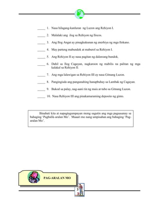 3
_____ 1. Nasa hilagang-kanluran ng Luzon ang Rehiyon I.
_____ 2. Malalaki ang ilog sa Rehiyon ng Ilocos.
_____ 3. Ang Ilog Angat ay pinagkukunan ng enerhiya ng mga Ilokano.
_____ 4. May parteng mabundok at maburol sa Rehiyon I.
_____ 5. Ang Rehiyon II ay nasa pagitan ng dalawang bundok.
_____ 6. Dahil sa Ilog Cagayan, nagkaroon ng mabilis na palitan ng mga
kalakal sa Rehiyon II.
_____ 7. Ang mga lalawigan sa Rehiyon III ay nasa Gitnang Luzon.
_____ 8. Pangingisda ang pangunahing hanapbuhay sa Lambak ng Cagayan.
_____ 9. Bukod sa palay, nag-aani rin ng mais at tubo sa Gitnang Luzon.
_____ 10. Nasa Rehiyon III ang pinakamaraming deposito ng ginto.
Binabati kita at napagtagumpayan mong sagutin ang mga pagsasanay sa
bahaging ‘Pagbalik-aralan Mo’. Maaari mo nang umpisahan ang bahaging ‘Pag-
aralan Mo’.
PAG-ARALAN MO
 