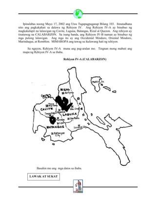 5
Ipinalabas noong Mayo 17, 2002 ang Utos Tagapagpaganap Bilang 103. Itinatadhana
nito ang pagkakahati sa dalawa ng Rehiyon IV. Ang Rehiyon IV-A ay binubuo ng
magkakalapit na lalawigan ng Cavite, Laguna, Batangas, Rizal at Quezon. Ang rehiyon ay
tinatawag na CALABARZON. Sa isang banda, ang Rehiyon IV-B naman ay binubuo ng
mga pulong lalawigan. Ang mga ito ay ang Occidental Mindoro, Oriental Mindoro,
Marinduque, at Romblon. MIMAROPA ang tawag sa ikalawang hati ng rehiyon.
Sa ngayon, Rehiyon IV-A muna ang pag-aralan mo. Tingnan mong mabuti ang
mapa ng Rehiyon IV-A sa ibaba.
Rehiyon IV-A (CALABARZON)
Basahin mo ang mga datos sa ibaba.
LAWAK AT SUKAT
 