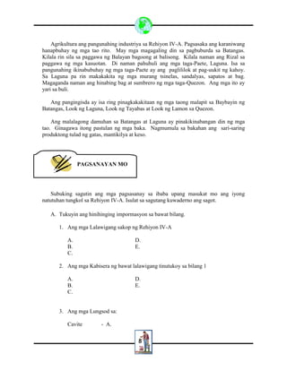 8
Agrikultura ang pangunahing industriya sa Rehiyon IV-A. Pagsasaka ang karaniwang
hanapbuhay ng mga tao rito. May mga magagaling din sa pagbuburda sa Batangas.
Kilala rin sila sa paggawa ng Balayan bagoong at balisong. Kilala naman ang Rizal sa
paggawa ng mga kasuotan. Di naman pahuhuli ang mga taga-Paete, Laguna. Isa sa
pangunahing ikinabubuhay ng mga taga-Paete ay ang paglililok at pag-uukit ng kahoy.
Sa Laguna pa rin makakakita ng mga murang tsinelas, sandalyas, sapatos at bag.
Magaganda naman ang hinabing bag at sumbrero ng mga taga-Quezon. Ang mga ito ay
yari sa buli.
Ang pangingisda ay isa ring pinagkakakitaan ng mga taong malapit sa Baybayin ng
Batangas, Look ng Laguna, Look ng Tayabas at Look ng Lamon sa Quezon.
Ang malalagong damuhan sa Batangas at Laguna ay pinakikinabangan din ng mga
tao. Ginagawa itong pastulan ng mga baka. Nagmumula sa bakahan ang sari-saring
produktong tulad ng gatas, mantikilya at keso.
Subuking sagutin ang mga pagsasanay sa ibaba upang masukat mo ang iyong
natutuhan tungkol sa Rehiyon IV-A. Isulat sa sagutang kuwaderno ang sagot.
A. Tukuyin ang hinihinging impormasyon sa bawat bilang.
1. Ang mga Lalawigang sakop ng Rehiyon IV-A
A. D.
B. E.
C.
2. Ang mga Kabisera ng bawat lalawigang tinutukoy sa bilang 1
A. D.
B. E.
C.
3. Ang mga Lungsod sa:
Cavite - A.
PAGSANAYAN MO
 