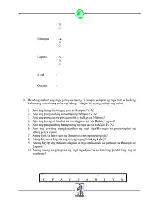 9
B.
C.
Batangas - A.
B.
C.
Laguna- A.
B.
C.
Rizal -
Quezon -
B. Basahing mabuti ang mga gabay na tanong. Hanapin sa lipon ng mga titik sa loob ng
kahon ang tinututukoy sa bawat bilang. Bilugan ito upang mabuo ang salita.
1. Ano ang isang katawagan para sa Rehiyon IV-A?
2. Ano ang pangunahing industriya ng Rehiyon IV-A?
3. Ano ang pangalan ng pinakamaliit na bulkan sa Pilipinas?
4. Ano ang tawag sa bundok na matatagpuan sa Los Baños, Laguna?
5. Ano ang pangunahing hanapbuhay ng mga tao sa Rehiyon IV-A?
6. Ano ang gawaing pinagkakakitaan ng mga taga-Batangas sa pamamagitan ng
telang pinya o jusi?
7. Saang look sa lalawigan ng Quezon maraming nangingisda?
8. Saang bayan sa Laguna ang tanyag sa paglililok ng kahoy?
9. Anong hayop ang mainam alagaan sa mga malalawak na pastulan sa Batangas at
Laguna?
10. Anong tawag sa ginagawa ng mga taga-Quezon sa kanilang produktong bag at
sombrero?
C P A G H A B I Y O
 