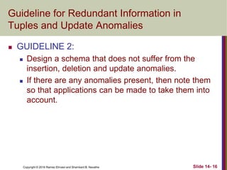 Copyright © 2016 Ramez Elmasri and Shamkant B. Navathe
Guideline for Redundant Information in
Tuples and Update Anomalies
 GUIDELINE 2:
 Design a schema that does not suffer from the
insertion, deletion and update anomalies.
 If there are any anomalies present, then note them
so that applications can be made to take them into
account.
Slide 14- 16
 
