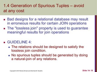 Copyright © 2016 Ramez Elmasri and Shamkant B. Navathe
1.4 Generation of Spurious Tuples – avoid
at any cost
 Bad designs for a relational database may result
in erroneous results for certain JOIN operations
 The "lossless join" property is used to guarantee
meaningful results for join operations
 GUIDELINE 4:
 The relations should be designed to satisfy the
lossless join condition.
 No spurious tuples should be generated by doing
a natural-join of any relations.
Slide 14- 18
 