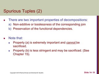 Copyright © 2016 Ramez Elmasri and Shamkant B. Navathe
Spurious Tuples (2)
 There are two important properties of decompositions:
a) Non-additive or losslessness of the corresponding join
b) Preservation of the functional dependencies.
 Note that:
 Property (a) is extremely important and cannot be
sacrificed.
 Property (b) is less stringent and may be sacrificed. (See
Chapter 15).
Slide 14- 19
 