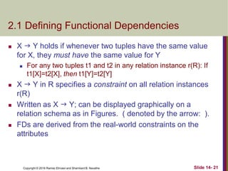 Copyright © 2016 Ramez Elmasri and Shamkant B. Navathe
2.1 Defining Functional Dependencies
 X  Y holds if whenever two tuples have the same value
for X, they must have the same value for Y
 For any two tuples t1 and t2 in any relation instance r(R): If
t1[X]=t2[X], then t1[Y]=t2[Y]
 X  Y in R specifies a constraint on all relation instances
r(R)
 Written as X  Y; can be displayed graphically on a
relation schema as in Figures. ( denoted by the arrow: ).
 FDs are derived from the real-world constraints on the
attributes
Slide 14- 21
 