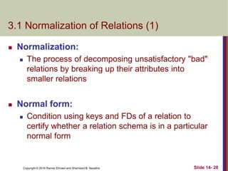 Copyright © 2016 Ramez Elmasri and Shamkant B. Navathe
3.1 Normalization of Relations (1)
 Normalization:
 The process of decomposing unsatisfactory "bad"
relations by breaking up their attributes into
smaller relations
 Normal form:
 Condition using keys and FDs of a relation to
certify whether a relation schema is in a particular
normal form
Slide 14- 28
 