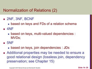 Copyright © 2016 Ramez Elmasri and Shamkant B. Navathe
Normalization of Relations (2)
 2NF, 3NF, BCNF
 based on keys and FDs of a relation schema
 4NF
 based on keys, multi-valued dependencies :
MVDs;
 5NF
 based on keys, join dependencies : JDs
 Additional properties may be needed to ensure a
good relational design (lossless join, dependency
preservation; see Chapter 15)
Slide 14- 29
 