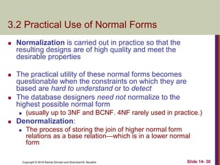 Copyright © 2016 Ramez Elmasri and Shamkant B. Navathe
3.2 Practical Use of Normal Forms
 Normalization is carried out in practice so that the
resulting designs are of high quality and meet the
desirable properties
 The practical utility of these normal forms becomes
questionable when the constraints on which they are
based are hard to understand or to detect
 The database designers need not normalize to the
highest possible normal form
 (usually up to 3NF and BCNF. 4NF rarely used in practice.)
 Denormalization:
 The process of storing the join of higher normal form
relations as a base relation—which is in a lower normal
form
Slide 14- 30
 