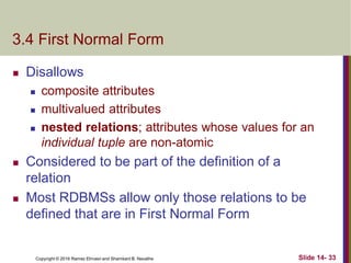 Copyright © 2016 Ramez Elmasri and Shamkant B. Navathe
3.4 First Normal Form
 Disallows
 composite attributes
 multivalued attributes
 nested relations; attributes whose values for an
individual tuple are non-atomic
 Considered to be part of the definition of a
relation
 Most RDBMSs allow only those relations to be
defined that are in First Normal Form
Slide 14- 33
 