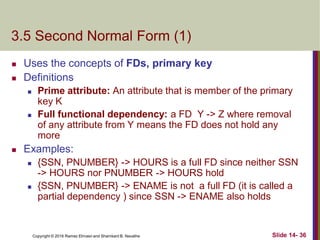Copyright © 2016 Ramez Elmasri and Shamkant B. Navathe
3.5 Second Normal Form (1)
 Uses the concepts of FDs, primary key
 Definitions
 Prime attribute: An attribute that is member of the primary
key K
 Full functional dependency: a FD Y -> Z where removal
of any attribute from Y means the FD does not hold any
more
 Examples:
 {SSN, PNUMBER} -> HOURS is a full FD since neither SSN
-> HOURS nor PNUMBER -> HOURS hold
 {SSN, PNUMBER} -> ENAME is not a full FD (it is called a
partial dependency ) since SSN -> ENAME also holds
Slide 14- 36
 