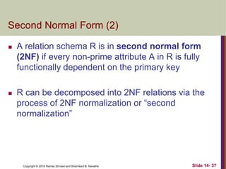 Copyright © 2016 Ramez Elmasri and Shamkant B. Navathe
Second Normal Form (2)
 A relation schema R is in second normal form
(2NF) if every non-prime attribute A in R is fully
functionally dependent on the primary key
 R can be decomposed into 2NF relations via the
process of 2NF normalization or “second
normalization”
Slide 14- 37
 