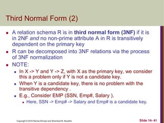 Copyright © 2016 Ramez Elmasri and Shamkant B. Navathe
Third Normal Form (2)
 A relation schema R is in third normal form (3NF) if it is
in 2NF and no non-prime attribute A in R is transitively
dependent on the primary key
 R can be decomposed into 3NF relations via the process
of 3NF normalization
 NOTE:
 In X -> Y and Y -> Z, with X as the primary key, we consider
this a problem only if Y is not a candidate key.
 When Y is a candidate key, there is no problem with the
transitive dependency .
 E.g., Consider EMP (SSN, Emp#, Salary ).
 Here, SSN -> Emp# -> Salary and Emp# is a candidate key.
Slide 14- 41
 