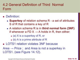 Copyright © 2016 Ramez Elmasri and Shamkant B. Navathe
4.2 General Definition of Third Normal
Form
 Definition:
 Superkey of relation schema R - a set of attributes
S of R that contains a key of R
 A relation schema R is in third normal form (3NF)
if whenever a FD X → A holds in R, then either:
 (a) X is a superkey of R, or
 (b) A is a prime attribute of R
 LOTS1 relation violates 3NF because
Area → Price ; and Area is not a superkey in
LOTS1. (see Figure 14.12).
Slide 14- 45
 