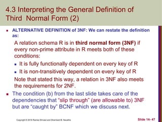 Copyright © 2016 Ramez Elmasri and Shamkant B. Navathe
4.3 Interpreting the General Definition of
Third Normal Form (2)
 ALTERNATIVE DEFINITION of 3NF: We can restate the definition
as:
A relation schema R is in third normal form (3NF) if
every non-prime attribute in R meets both of these
conditions:
 It is fully functionally dependent on every key of R
 It is non-transitively dependent on every key of R
Note that stated this way, a relation in 3NF also meets
the requirements for 2NF.
 The condition (b) from the last slide takes care of the
dependencies that “slip through” (are allowable to) 3NF
but are “caught by” BCNF which we discuss next.
Slide 14- 47
 