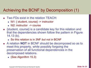 Copyright © 2016 Ramez Elmasri and Shamkant B. Navathe
Achieving the BCNF by Decomposition (1)
 Two FDs exist in the relation TEACH:
 fd1: { student, course} -> instructor
 fd2: instructor -> course
 {student, course} is a candidate key for this relation and
that the dependencies shown follow the pattern in Figure
14.13 (b).
 So this relation is in 3NF but not in BCNF
 A relation NOT in BCNF should be decomposed so as to
meet this property, while possibly forgoing the
preservation of all functional dependencies in the
decomposed relations.
 (See Algorithm 15.3)
Slide 14- 51
 