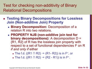 Copyright © 2016 Ramez Elmasri and Shamkant B. Navathe Slide 14- 53
Test for checking non-additivity of Binary
Relational Decompositions
 Testing Binary Decompositions for Lossless
Join (Non-additive Join) Property
 Binary Decomposition: Decomposition of a
relation R into two relations.
 PROPERTY NJB (non-additive join test for
binary decompositions): A decomposition D =
{R1, R2} of R has the lossless join property with
respect to a set of functional dependencies F on R
if and only if either
 The f.d. ((R1 ∩ R2)  (R1- R2)) is in F+, or
 The f.d. ((R1 ∩ R2)  (R2 - R1)) is in F+.
 
