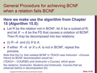 Copyright © 2016 Ramez Elmasri and Shamkant B. Navathe Slide 14-55
General Procedure for achieving BCNF
when a relation fails BCNF
Here we make use the algorithm from Chapter
15 (Algorithm 15.5):
 Let R be the relation not in BCNF, let X be a subset-of R,
and let X  A be the FD that causes a violation of BCNF.
Then R may be decomposed into two relations:
 (i) R –A and (ii) X υ A.
 If either R –A or X υ A. is not in BCNF, repeat the
process.
Note that the f.d. that violated BCNF in TEACH was Instructor Course.
Hence its BCNF decomposition would be :
(TEACH – COURSE) and (Instructor υ Course), which gives
the relations: (Instructor, Student) and (Instructor, Course) that we
obtained before in decomposition D3.
 