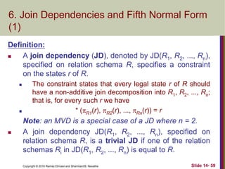 Copyright © 2016 Ramez Elmasri and Shamkant B. Navathe Slide 14- 59
6. Join Dependencies and Fifth Normal Form
(1)
Definition:
 A join dependency (JD), denoted by JD(R1, R2, ..., Rn),
specified on relation schema R, specifies a constraint
on the states r of R.
 The constraint states that every legal state r of R should
have a non-additive join decomposition into R1, R2, ..., Rn;
that is, for every such r we have
 * (R1(r), R2(r), ..., Rn(r)) = r
Note: an MVD is a special case of a JD where n = 2.
 A join dependency JD(R1, R2, ..., Rn), specified on
relation schema R, is a trivial JD if one of the relation
schemas Ri in JD(R1, R2, ..., Rn) is equal to R.
 
