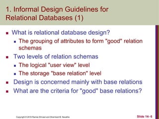 Copyright © 2016 Ramez Elmasri and Shamkant B. Navathe
1. Informal Design Guidelines for
Relational Databases (1)
 What is relational database design?
 The grouping of attributes to form "good" relation
schemas
 Two levels of relation schemas
 The logical "user view" level
 The storage "base relation" level
 Design is concerned mainly with base relations
 What are the criteria for "good" base relations?
Slide 14- 6
 