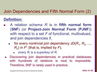 Copyright © 2016 Ramez Elmasri and Shamkant B. Navathe Slide 14- 60
Join Dependencies and Fifth Normal Form (2)
Definition:
 A relation schema R is in fifth normal form
(5NF) (or Project-Join Normal Form (PJNF))
with respect to a set F of functional, multivalued,
and join dependencies if,
 for every nontrivial join dependency JD(R1, R2, ...,
Rn) in F+ (that is, implied by F),
 every Ri is a superkey of R.
 Discovering join dependencies in practical databases
with hundreds of relations is next to impossible.
Therefore, 5NF is rarely used in practice.
 