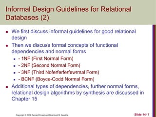 Copyright © 2016 Ramez Elmasri and Shamkant B. Navathe
Informal Design Guidelines for Relational
Databases (2)
 We first discuss informal guidelines for good relational
design
 Then we discuss formal concepts of functional
dependencies and normal forms
 - 1NF (First Normal Form)
 - 2NF (Second Normal Form)
 - 3NF (Third Noferferferfewrmal Form)
 - BCNF (Boyce-Codd Normal Form)
 Additional types of dependencies, further normal forms,
relational design algorithms by synthesis are discussed in
Chapter 15
Slide 14- 7
 