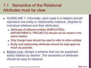 Copyright © 2016 Ramez Elmasri and Shamkant B. Navathe
1.1 Semantics of the Relational
Attributes must be clear
 GUIDELINE 1: Informally, each tuple in a relation should
represent one entity or relationship instance. (Applies to
individual relations and their attributes).
 Attributes of different entities (EMPLOYEEs,
DEPARTMENTs, PROJECTs) should not be mixed in the
same relation
 Only foreign keys should be used to refer to other entities
 Entity and relationship attributes should be kept apart as
much as possible.
 Bottom Line: Design a schema that can be explained
easily relation by relation. The semantics of attributes
should be easy to interpret.
Slide 14- 8
 