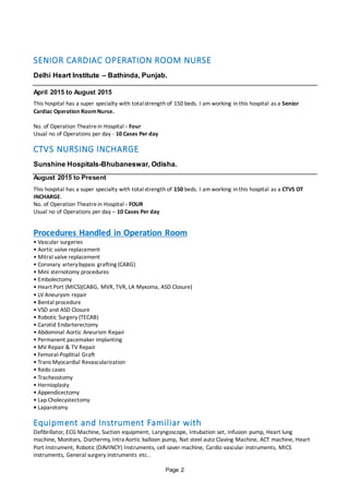 Page 2
SENIOR CARDIAC OPERATION ROOM NURSE
Delhi Heart Institute – Bathinda, Punjab.
April 2015 to August 2015
This hospital has a super specialty with totalstrength of 150 beds. I am working in this hospital as a Senior
Cardiac Operation RoomNurse.
No. of Operation Theatrein Hospital - Four
Usual no of Operations per day - 10 Cases Per day
CTVS NURSING INCHARGE
Sunshine Hospitals-Bhubaneswar, Odisha.
August 2015 to Present
This hospital has a super specialty with totalstrength of 150 beds. I am working in this hospital as a CTVS OT
INCHARGE.
No. of Operation Theatrein Hospital - FOUR
Usual no of Operations per day – 10 Cases Per day
Procedures Handled in Operation Room
• Vascular surgeries
• Aortic valve replacement
• Mitral valve replacement
• Coronary arterybypass grafting (CABG)
• Mini sternotomy procedures
• Embolectomy
• Heart Port (MICS)(CABG, MVR, TVR, LA Myxoma, ASD Closure)
• LV Aneurysm repair
• Bental procedure
• VSD and ASD Closure
• Robotic Surgery (TECAB)
• Carotid Endarterectomy
• Abdominal Aortic Aneurism Repair
• Permanent pacemaker implanting
• MV Repair & TV Repair
• Femoral-Poplitial Graft
• Trans Myocardial Revascularization
• Redo cases
• Tracheostomy
• Hernioplasty
• Appendicectomy
• Lap Cholecystectomy
• Laparotomy
Equipment and Instrument Familiar with
Defibrillator, ECG Machine, Suction equipment, Laryngoscope, Intubation set, Infusion pump, Heart lung
machine, Monitors, Diathermy, Intra Aortic balloon pump, Nat steel auto Claving Machine, ACT machine, Heart
Port Instrument, Robotic (DAVINCY) Instruments, cell saver machine, Cardio vascular instruments, MICS
instruments, General surgery instruments etc..
 