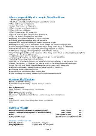 Page 3
Job and responsibility of a nurse in Operation Room
• Receiving patients to theOT.
• Identify the patient & giving Psychological support to the patient.
• Check for the reports and consent
• Explain the procedure to the patient.
• Check for any ornaments, dentures etc.
• Check for the pre-medication
• Check for appropriate skin preparation
• Help the patient to wearthe sterile dress Scrub Nurse
• Check the patients identify and the procedure.
• Collection of Equipments and linen for operation planed
• Scrubbing, gowning and gloving, Keep the field sterile
• Preparation of trolley and draping the patients with sterile Drapes
• Keeping an accuratecount of instruments, swabs, sponges and needles during operation
• Inform the surgeon that the counts are correct before closing counts should be taken thrice
• Ensure that the circulatory nurse checks it, anticipating the needs of surgeons.
• At the end of surgery put dressing and return instruments for washing.
• Inform the surgeon that the counts are correct before closing counts should be taken thrice Circulatory Nurse
• Checking the cleanliness of the theatre.
• Confirm that light, suction and diathermy, equipments are in working condition.
• Collecting the necessary Equipments and stocks.
• Checking the patient with all reports and sees whether the patient has got all pre- operative care.
• Explain the procedure to the patient and takethe patient to the tableand assisting in positioning.
• Assist the scrub nurse during glowing and gowning and during the trolley preparation.
• Witness the instruments, sponge and records, being available in the theatre.
• Connecting diathermy and suction tubes.
• Anticipating the requirements of the surgical team.
• Assist for shifting and handling over the reports and maintains the records.
Academic Qualifications
Diploma in General Nursing
Karnataka board of nursing - Hospet, Bellary, Karnataka
2009
Bsc in Mathematics
Govt. College – Kattappana,Idukki (dist.),Kerala
2005
PLUS TWO computer science
St Jerome’s Higher Secondary School – Vellayamkudy, Idukki (dist.),Kerala
2002
SSLC
St.Mary’s H.S.S Marykulam –Marykulam, Idukki (dist.),Kerala
2000
COURSES PASSED
Basic Life Support Course(American Heart Association) Fortis Escorts 2015
AdvanceCardiac Life Support (American Heart Association) Fortis Escorts 2015
ECMO ECMO Society of India 2013
Qatarprometric exam Qatar Supremecouncil of health 2014
Interests and Activities
Currently include: Social work, Volleyball
Languages Known: English, Hindi and Malayalam
 