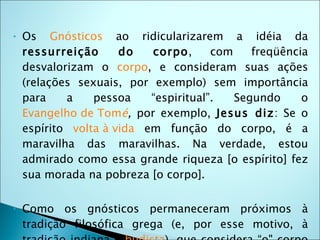 •   Os Gnósticos ao ridicularizarem a idéia da
    ressurreição      do   corpo,      com    freqüência
    desvalorizam o corpo, e consideram suas ações
    (relações sexuais, por exemplo) sem importância
    para    a    pessoa    “espiritual”.   Segundo     o
    Evangelho de Tomé, por exemplo, Jesus diz: Se o
    espírito volta à vida em função do corpo, é a
    maravilha das maravilhas. Na verdade, estou
    admirado como essa grande riqueza [o espírito] fez
    sua morada na pobreza [o corpo].

•   Como os gnósticos permaneceram próximos à
    tradição filosófica grega (e, por esse motivo, à
 