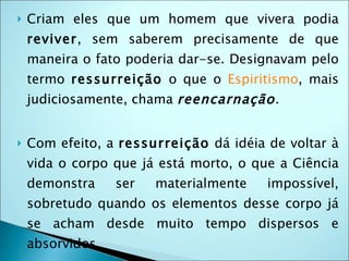    Criam eles que um homem que vivera podia
    reviver, sem saberem precisamente de que
    maneira o fato poderia dar-se. Designavam pelo
    termo ressurreição o que o Espiritismo, mais
    judiciosamente, chama reencarnação. 


   Com efeito, a ressurreição dá idéia de voltar à
    vida o corpo que já está morto, o que a Ciência
    demonstra      ser   materialmente   impossível,
    sobretudo quando os elementos desse corpo já
    se acham desde muito tempo dispersos e
    absorvidos. 
 