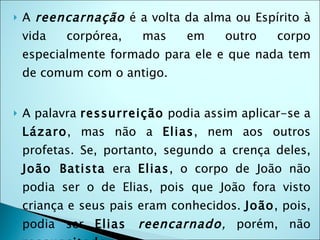    A reencarnação é a volta da alma ou Espírito à
    vida   corpórea,   mas     em    outro    corpo
    especialmente formado para ele e que nada tem
    de comum com o antigo. 


   A palavra ressurreição podia assim aplicar-se a
    Lázaro, mas não a Elias, nem aos outros
    profetas. Se, portanto, segundo a crença deles,
    João Batista era Elias, o corpo de João não
    podia ser o de Elias, pois que João fora visto
    criança e seus pais eram conhecidos. João, pois,
    podia ser Elias    reencarnado, porém, não
 