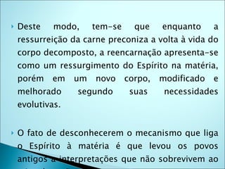    Deste    modo,     tem-se     que    enquanto     a
    ressurreição da carne preconiza a volta à vida do
    corpo decomposto, a reencarnação apresenta-se
    como um ressurgimento do Espírito na matéria,
    porém   em    um   novo     corpo,   modificado   e
    melhorado     segundo        suas     necessidades
    evolutivas.


   O fato de desconhecerem o mecanismo que liga
    o Espírito à matéria é que levou os povos
    antigos a interpretações que não sobrevivem ao
 