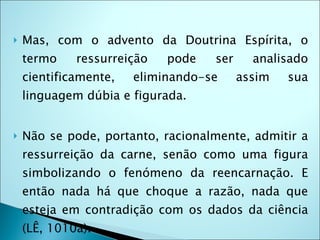    Mas, com o advento da Doutrina Espírita, o
    termo    ressurreição   pode   ser     analisado
    cientificamente,   eliminando-se     assim   sua
    linguagem dúbia e figurada.


   Não se pode, portanto, racionalmente, admitir a
    ressurreição da carne, senão como uma figura
    simbolizando o fenómeno da reencarnação. E
    então nada há que choque a razão, nada que
    esteja em contradição com os dados da ciência
    (LÊ, 1010a).
 