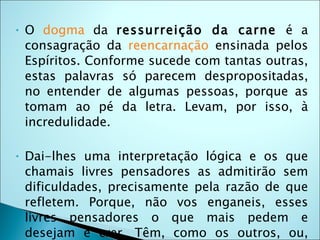 •   O dogma da ressurreição da carne é a
    consagração da reencarnação ensinada pelos
    Espíritos. Conforme sucede com tantas outras,
    estas palavras só parecem despropositadas,
    no entender de algumas pessoas, porque as
    tomam ao pé da letra. Levam, por isso, à
    incredulidade.

•   Dai-lhes uma interpretação lógica e os que
    chamais livres pensadores as admitirão sem
    dificuldades, precisamente pela razão de que
    refletem. Porque, não vos enganeis, esses
    livres pensadores o que mais pedem e
    desejam é crer. Têm, como os outros, ou,
 