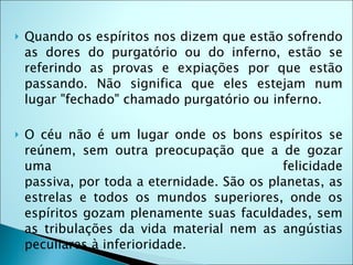    Quando os espíritos nos dizem que estão sofrendo
    as dores do purgatório ou do inferno, estão se
    referindo as provas e expiações por que estão
    passando. Não significa que eles estejam num
    lugar "fechado" chamado purgatório ou inferno.

   O céu não é um lugar onde os bons espíritos se
    reúnem, sem outra preocupação que a de gozar
    uma                                      felicidade
    passiva, por toda a eternidade. São os planetas, as
    estrelas e todos os mundos superiores, onde os
    espíritos gozam plenamente suas faculdades, sem
    as tribulações da vida material nem as angústias
    peculiares à inferioridade.
 