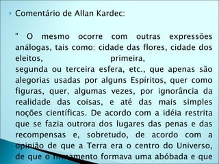    Comentário de Allan Kardec:

    " O mesmo ocorre com outras expressões
    análogas, tais como: cidade das flores, cidade dos
    eleitos,                primeira,
    segunda ou terceira esfera, etc., que apenas são
    alegorias usadas por alguns Espíritos, quer como
    figuras, quer, algumas vezes, por ignorância da
    realidade das coisas, e até das mais simples
    noções científicas. De acordo com a idéia restrita
    que se fazia outrora dos lugares das penas e das
    recompensas e, sobretudo, de acordo com a
    opinião de que a Terra era o centro do Universo,
    de que o firmamento formava uma abóbada e que
 