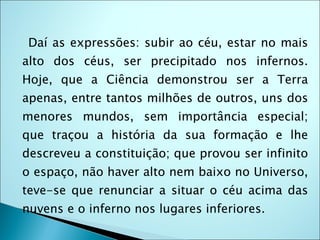 Daí as expressões: subir ao céu, estar no mais
alto dos céus, ser precipitado nos infernos.
Hoje, que a Ciência demonstrou ser a Terra
apenas, entre tantos milhões de outros, uns dos
menores mundos, sem importância especial;
que traçou a história da sua formação e lhe
descreveu a constituição; que provou ser infinito
o espaço, não haver alto nem baixo no Universo,
teve-se que renunciar a situar o céu acima das
nuvens e o inferno nos lugares inferiores.
 