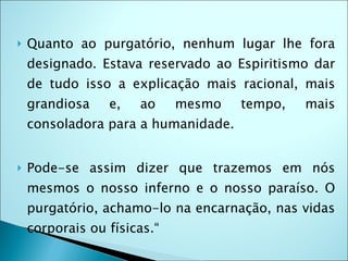    Quanto ao purgatório, nenhum lugar lhe fora
    designado. Estava reservado ao Espiritismo dar
    de tudo isso a explicação mais racional, mais
    grandiosa    e,   ao     mesmo   tempo,   mais
    consoladora para a humanidade.


   Pode-se assim dizer que trazemos em nós
    mesmos o nosso inferno e o nosso paraíso. O
    purgatório, achamo-lo na encarnação, nas vidas
    corporais ou físicas.“
 