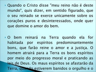    Quando o Cristo disse "meu reino não é deste
    mundo", quis dizer, em sentido figurado, que
    o seu reinado se exerce unicamente sobre os
    corações puros e desinteressados, onde quer
    que domine o amor do bem.

   O bem reinará na Terra quando ela for
    habitada por espíritos predominantemente
    bons, que farão reine o amor e a justiça. O
    homem atrairá para a Terra os bons espíritos
    por meio do progresso moral e praticando as
    leis de Deus. Os maus espíritos se afastarão da
    Terra, quando estiverem banidos o orgulho e o
 