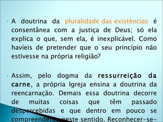 •   A doutrina da pluralidade das existências é
    consentânea com a justiça de Deus; só ela
    explica o que, sem ela, é inexplicável. Como
    havíeis de pretender que o seu princípio não
    estivesse na própria religião?

•   Assim, pelo dogma da ressurreição da
    carne, a própria Igreja ensina a doutrina da
    reencarnação. Demais essa doutrina decorre
    de   muitas   coisas    que   têm   passado
    despercebidas e que dentro em pouco se
    compreenderão neste sentido. Reconhecer-se-
 