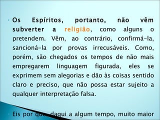 •   Os    Espíritos,      portanto,        não         vêm
    subverter    a     religião,    como       alguns    o
    pretendem. Vêm, ao contrário, confirmá-la,
    sancioná-la por provas irrecusáveis. Como,
    porém, são chegados os tempos de não mais
    empregarem       linguagem     figurada,    eles    se
    exprimem sem alegorias e dão às coisas sentido
    claro e preciso, que não possa estar sujeito a
    qualquer interpretação falsa.


•   Eis por que, daqui a algum tempo, muito maior
 