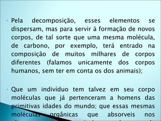 •   Pela decomposição, esses elementos se
    dispersam, mas para servir à formação de novos
    corpos, de tal sorte que uma mesma molécula,
    de carbono, por exemplo, terá entrado na
    composição de muitos milhares de corpos
    diferentes (falamos unicamente dos corpos
    humanos, sem ter em conta os dos animais);

•   Que um indivíduo tem talvez em seu corpo
    moléculas que já pertenceram a homens das
    primitivas idades do mundo; que essas mesmas
    moléculas     orgânicas que   absorveis  nos
 
