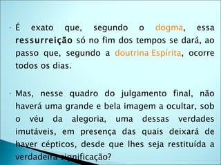 •   É   exato      que,   segundo     o   dogma,   essa
    ressurreição só no fim dos tempos se dará, ao
    passo que, segundo a doutrina Espírita, ocorre
    todos os dias.


•   Mas, nesse quadro do julgamento final, não
    haverá uma grande e bela imagem a ocultar, sob
    o   véu   da    alegoria,   uma   dessas   verdades
    imutáveis, em presença das quais deixará de
    haver cépticos, desde que lhes seja restituída a
    verdadeira significação? 
 