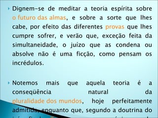    Dignem-se de meditar a teoria espírita sobre
    o futuro das almas, e sobre a sorte que lhes
    cabe, por efeito das diferentes provas que lhes
    cumpre sofrer, e verão que, exceção feita da
    simultaneidade, o juízo que as condena ou
    absolve não é uma ficção, como pensam os
    incrédulos.


   Notemos       mais   que   aquela    teoria   é    a
    conseqüência               natural                da
    pluralidade dos mundos,     hoje     perfeitamente
    admitida, enquanto que, segundo a doutrina do
 
