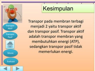 Kesimpulan

            Transpor pada membran terbagi
Transpor
  Aktif
              menjadi 2 yaitu transpor aktif
            dan transpor pasif. Transpor aktif
Transpor
  Pasif      adalah transpor membran yang
              membutuhkan energi (ATP),
             sedangkan transpor pasif tidak
 Movie            memerlukan energi.

 Evaluasi
 