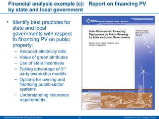 Financial analysis example (c):  Report on financing PV by state and local government Identify best practices for state and local governments with respect to financing PV on public property: Reduced electricity bills Value of green attributes Use of state incentives Taking advantage of 3 rd  party ownership models Options for owning and financing public-sector systems Understanding insurance requirements 